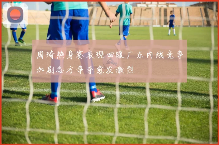周琦热身赛表现回暖广东内线竞争加剧各方争夺愈发激烈