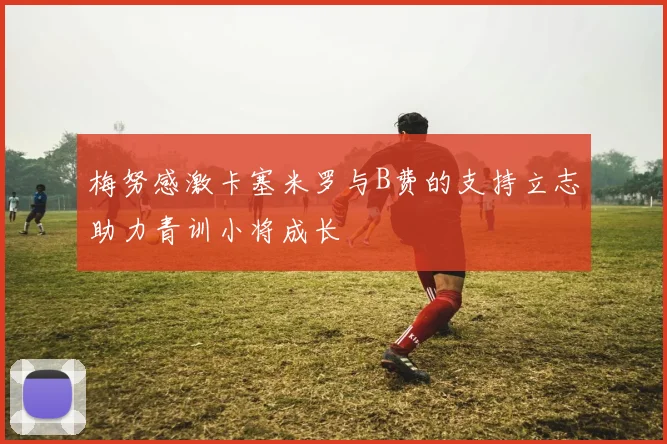 梅努感激卡塞米罗与B费的支持立志助力青训小将成长