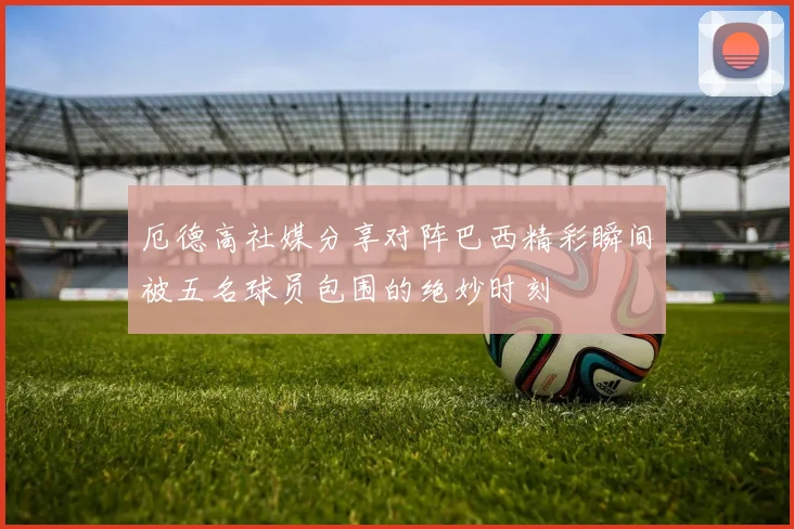 厄德高社媒分享对阵巴西精彩瞬间被五名球员包围的绝妙时刻