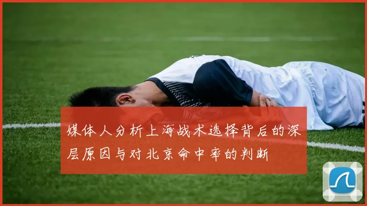 媒体人分析上海战术选择背后的深层原因与对北京命中率的判断