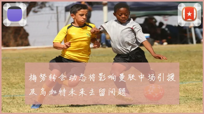 梅努转会动态将影响曼联中场引援及乌加特未来去留问题