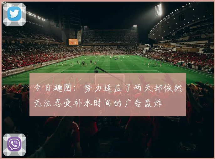 今日趣图：努力适应了两天却依然无法忍受补水时间的广告轰炸