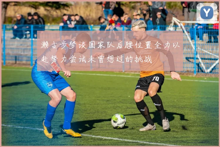 濑古步梦谈国家队后腰位置全力以赴努力尝试未曾想过的挑战