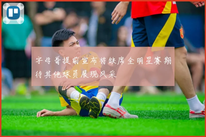 字母哥提前宣布将缺席全明星赛期待其他球员展现风采