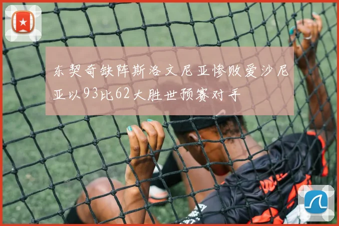东契奇缺阵斯洛文尼亚惨败爱沙尼亚以93比62大胜世预赛对手