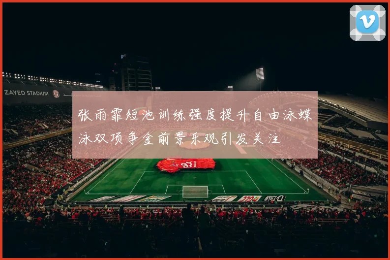 张雨霏短池训练强度提升自由泳蝶泳双项争金前景乐观引发关注