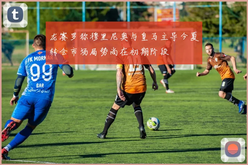 龙赛罗称穆里尼奥与皇马主导今夏转会市场局势尚在初期阶段