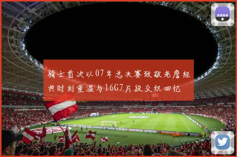 骑士首次以07年总决赛致敬老詹经典时刻重温与16G7片段交织回忆
