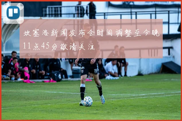 坎塞洛新闻发布会时间调整至今晚11点45分敬请关注
