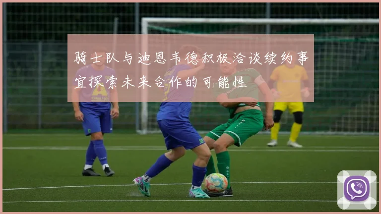 骑士队与迪恩韦德积极洽谈续约事宜探索未来合作的可能性