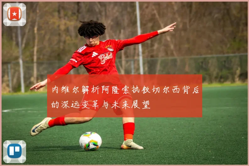 内维尔解析阿隆索执教切尔西背后的深远变革与未来展望