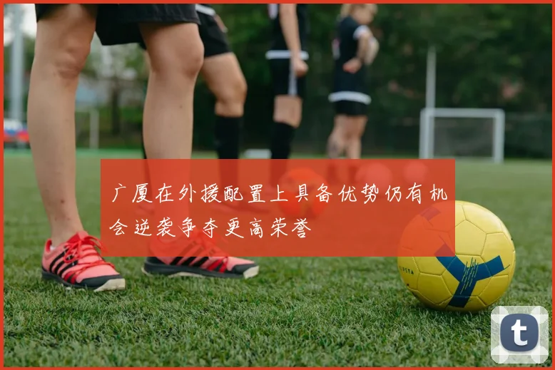 广厦在外援配置上具备优势仍有机会逆袭争夺更高荣誉