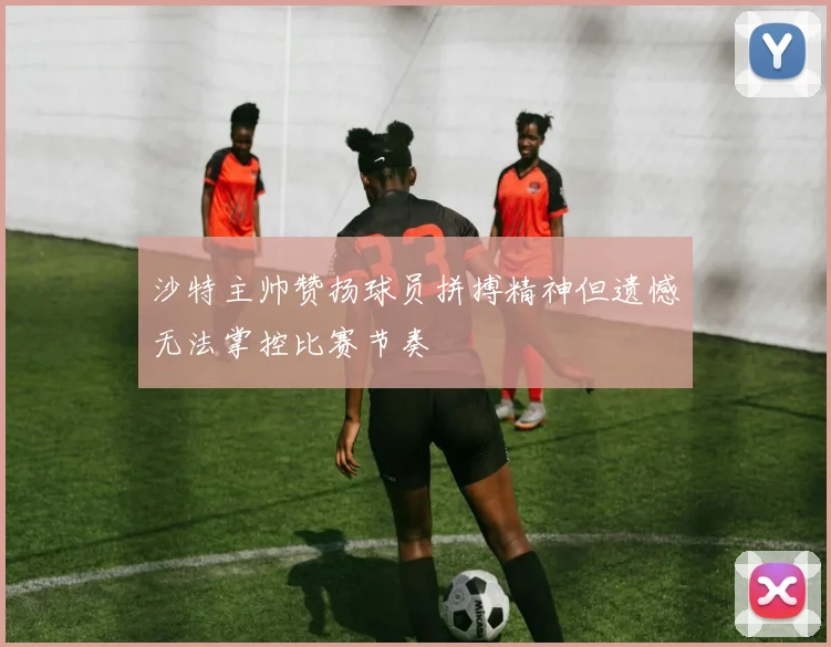 沙特主帅赞扬球员拼搏精神但遗憾无法掌控比赛节奏
