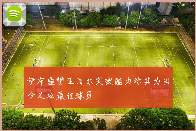 伊布盛赞亚马尔突破能力称其为当今足坛最佳球员