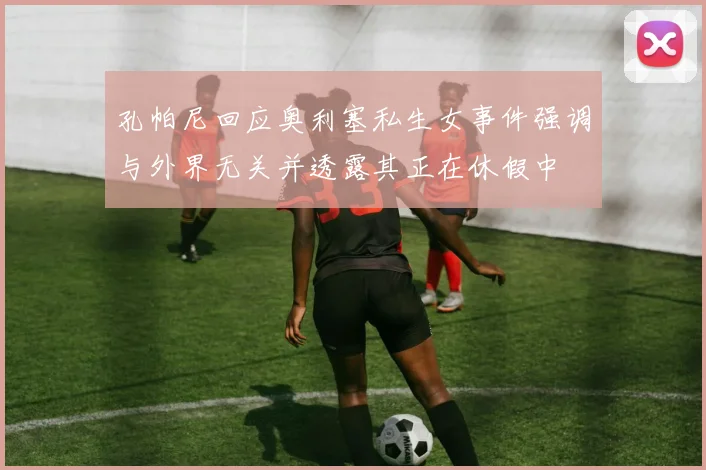 孔帕尼回应奥利塞私生女事件强调与外界无关并透露其正在休假中