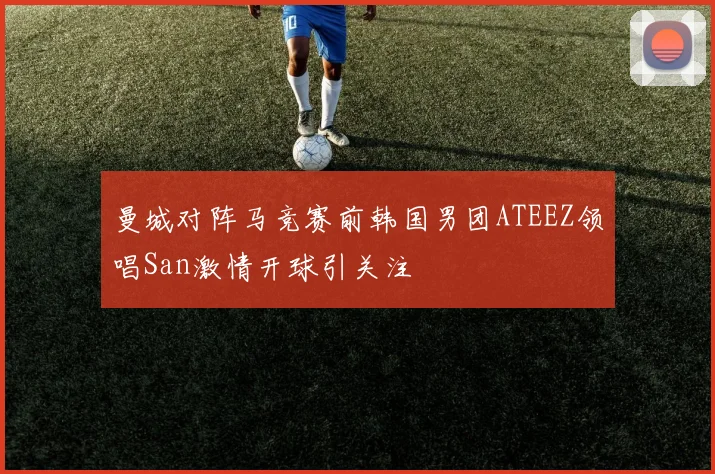 曼城对阵马竞赛前韩国男团ATEEZ领唱San激情开球引关注