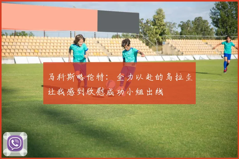 马科斯略伦特：全力以赴的乌拉圭让我感到欣慰成功小组出线