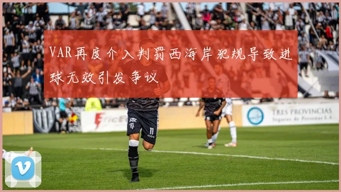 VAR再度介入判罚西海岸犯规导致进球无效引发争议