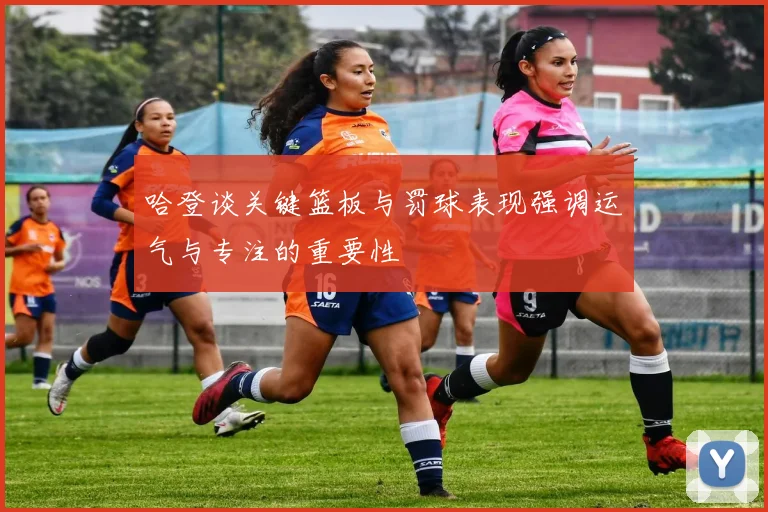 哈登谈关键篮板与罚球表现强调运气与专注的重要性
