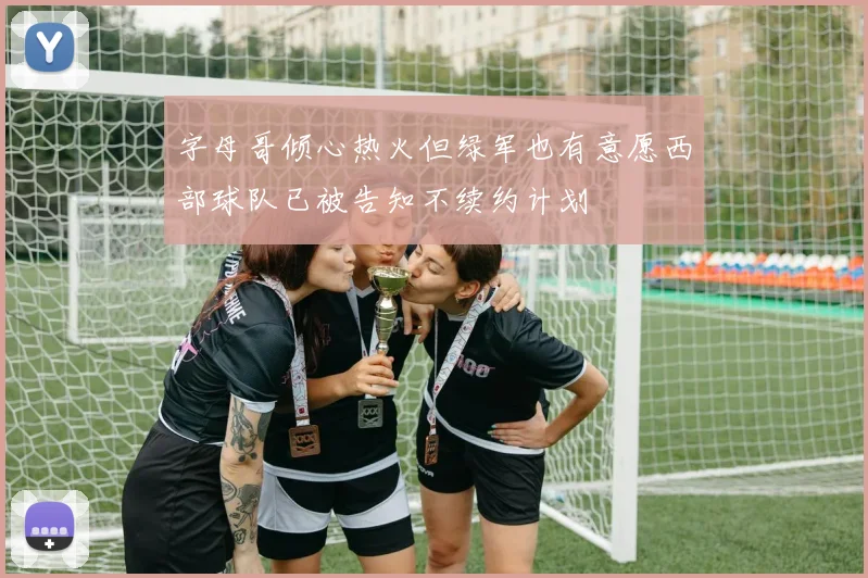 字母哥倾心热火但绿军也有意愿西部球队已被告知不续约计划