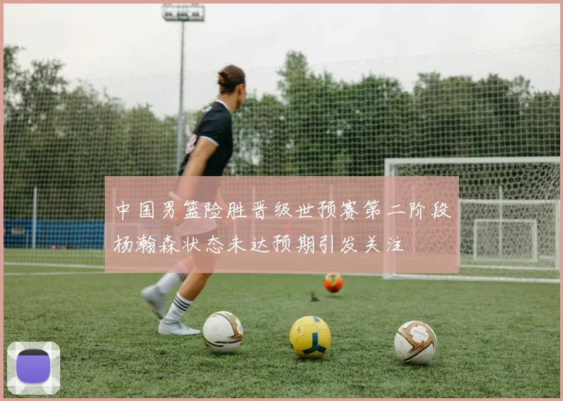 中国男篮险胜晋级世预赛第二阶段杨瀚森状态未达预期引发关注