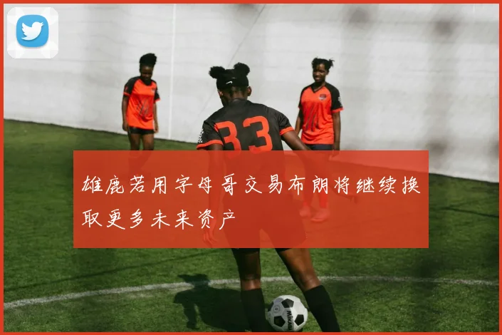 雄鹿若用字母哥交易布朗将继续换取更多未来资产