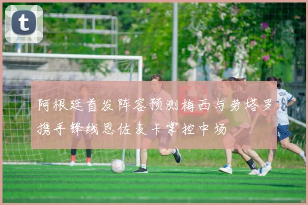 阿根廷首发阵容预测梅西与劳塔罗携手锋线恩佐麦卡掌控中场