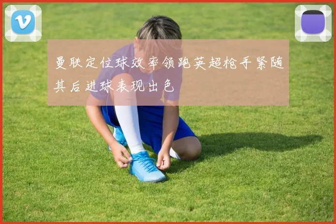 曼联定位球效率领跑英超枪手紧随其后进球表现出色