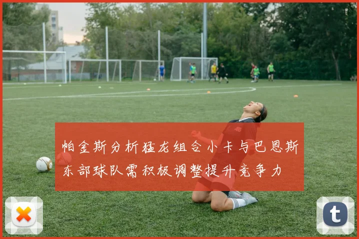 帕金斯分析猛龙组合小卡与巴恩斯东部球队需积极调整提升竞争力