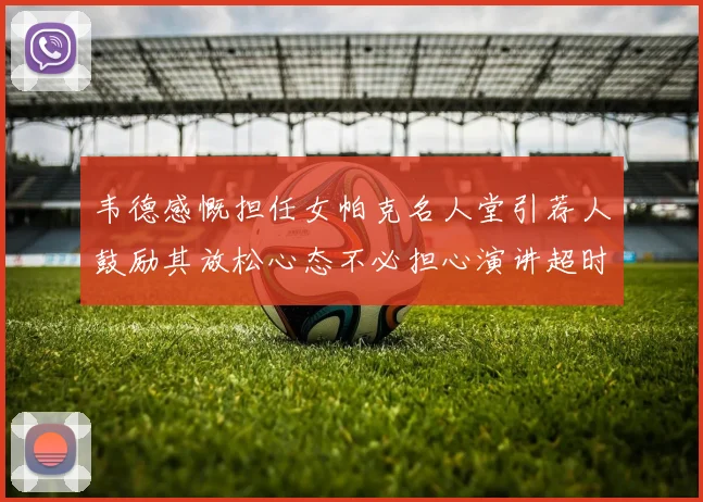 韦德感慨担任女帕克名人堂引荐人鼓励其放松心态不必担心演讲超时