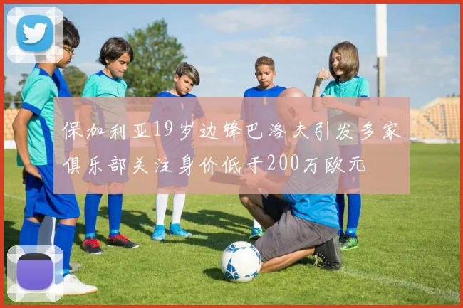 保加利亚19岁边锋巴洛夫引发多家俱乐部关注身价低于200万欧元