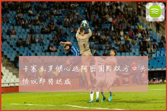 卡塞米罗倾心迈阿密国际双方口头协议即将达成