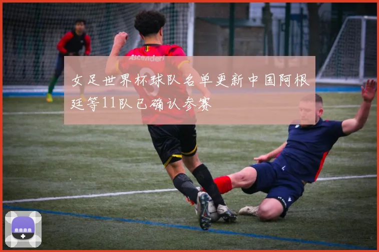 女足世界杯球队名单更新中国阿根廷等11队已确认参赛